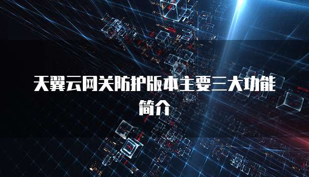 天翼云网关防护版本主要三大功能简介