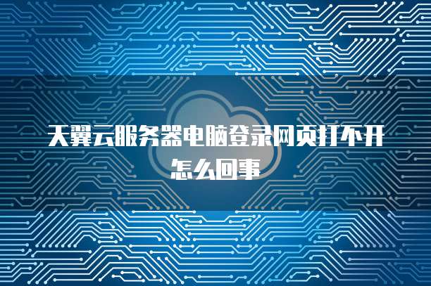 天翼云服务器电脑登录网页打不开怎么回事