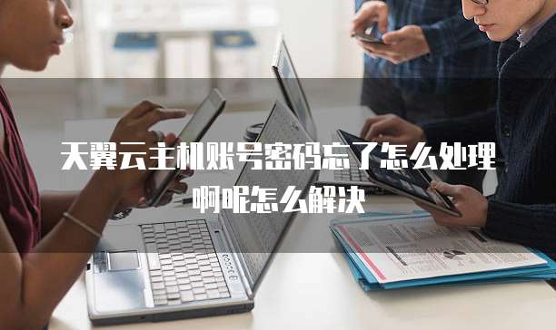 天翼云主机账号密码忘了怎么处理啊呢怎么解决