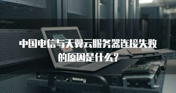 中国电信与天翼云服务器连接失败的原因是什么？