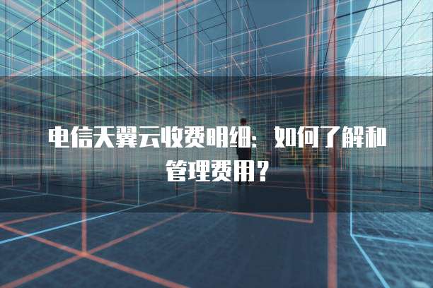 电信天翼云收费明细:如何了解和管理费用?