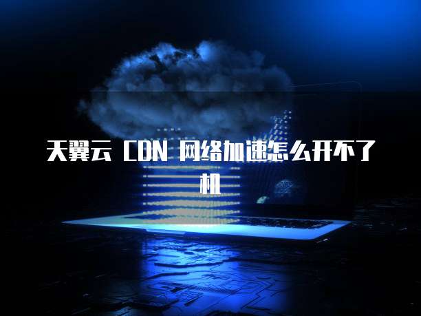 天翼云 CDN 网络加速怎么开不了机