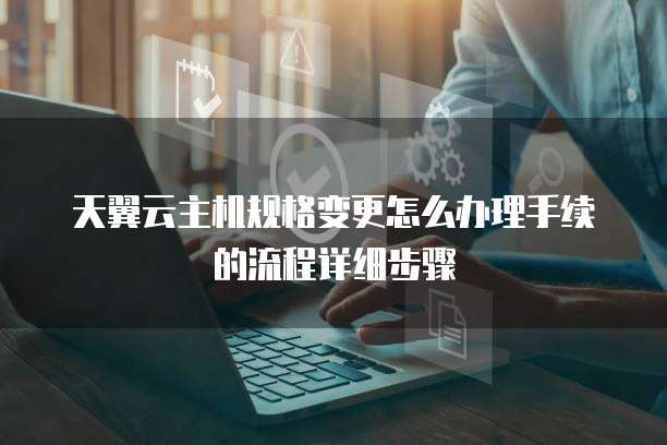 天翼云主机规格变更怎么办理手续的流程详细步骤