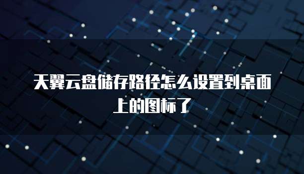 天翼云盘储存路径怎么设置到桌面上的图标了