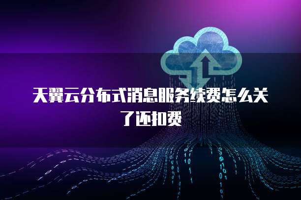 天翼云分布式消息服务续费怎么关了还扣费