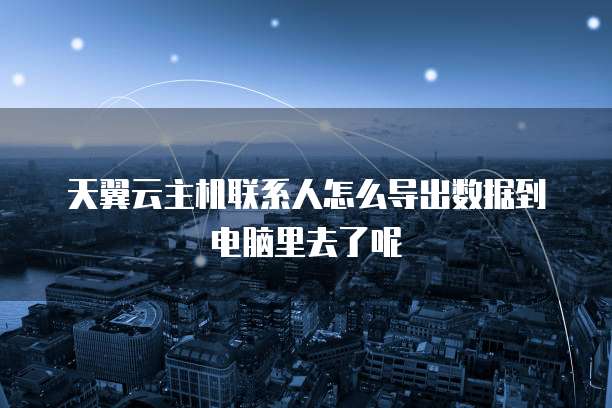 天翼云主机联系人怎么导出数据到电脑里去了呢