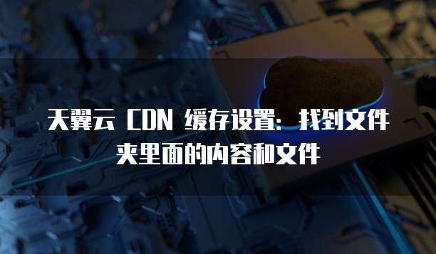 天翼云 CDN 缓存设置:找到文件夹里面的内容和文件