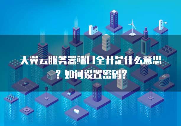 天翼云服务器端口全开是什么意思?如何设置密码?