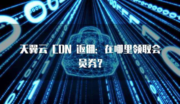 天翼云 CDN 返佣:在哪里领取会员券?