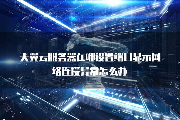 天翼云服务器在哪设置端口显示网络连接异常怎么办