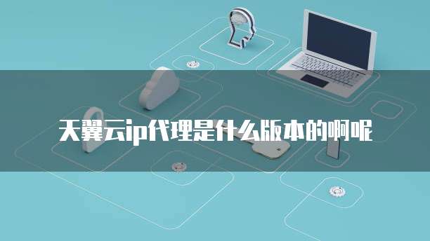 天翼云ip代理是什么版本的啊呢