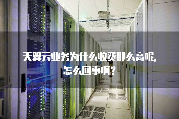 天翼云业务为什么收费那么高呢,怎么回事啊?