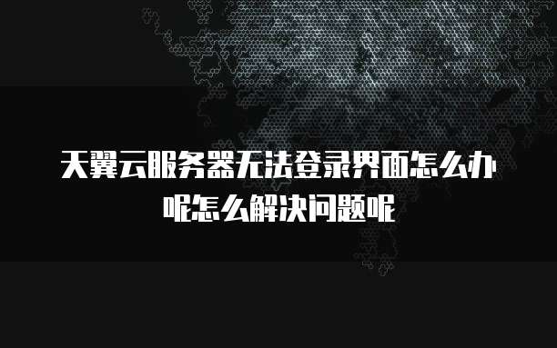 天翼云服务器无法登录界面怎么办呢怎么解决问题呢