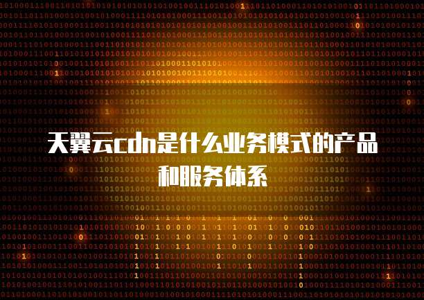 天翼云cdn是什么业务模式的产品和服务体系