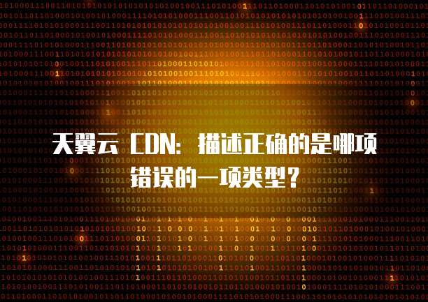 天翼云 CDN:描述正确的是哪项错误的一项类型?