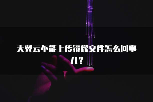 天翼云不能上传镜像文件怎么回事儿?