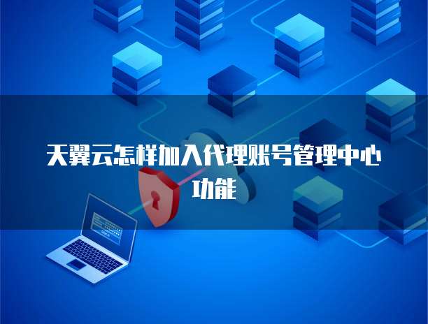 天翼云怎样加入代理账号管理中心功能