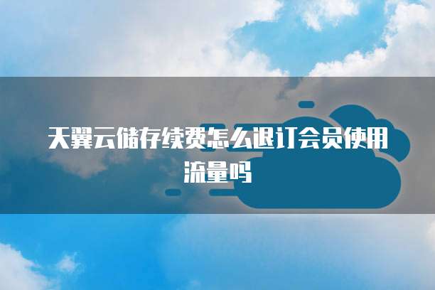天翼云储存续费怎么退订会员使用流量吗