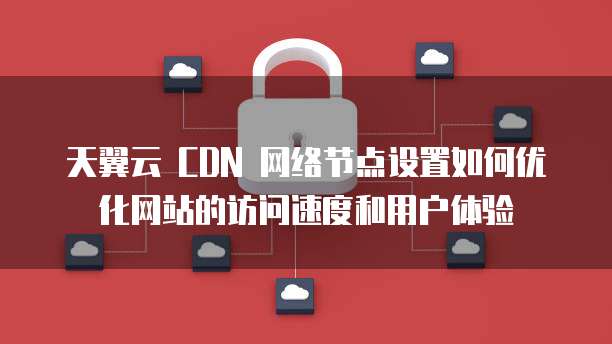 天翼云 CDN 网络节点设置如何优化网站的访问速度和用户体验