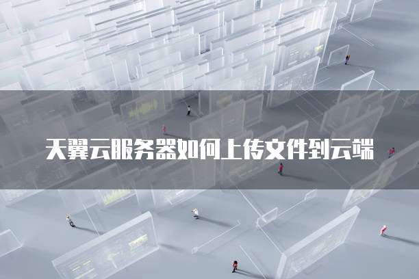 天翼云服务器如何上传文件到云端