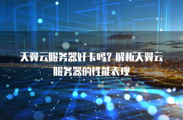 天翼云服务器好卡吗?解析天翼云服务器的性能表现