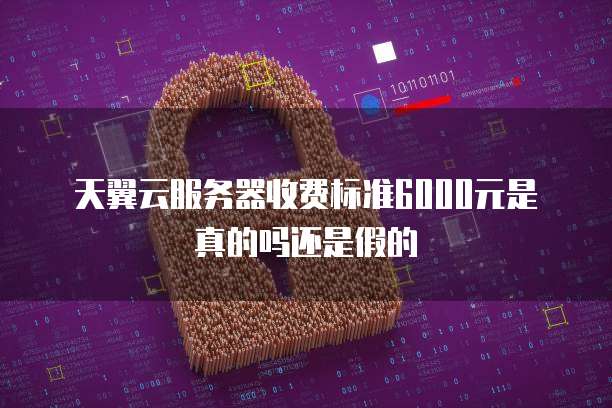 天翼云服务器收费标准6000元是真的吗还是假的