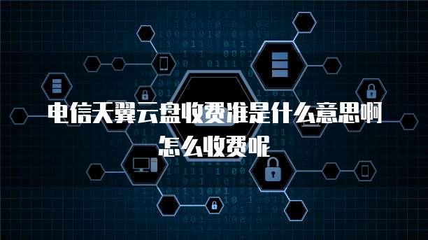 电信天翼云盘收费准是什么意思啊怎么收费呢