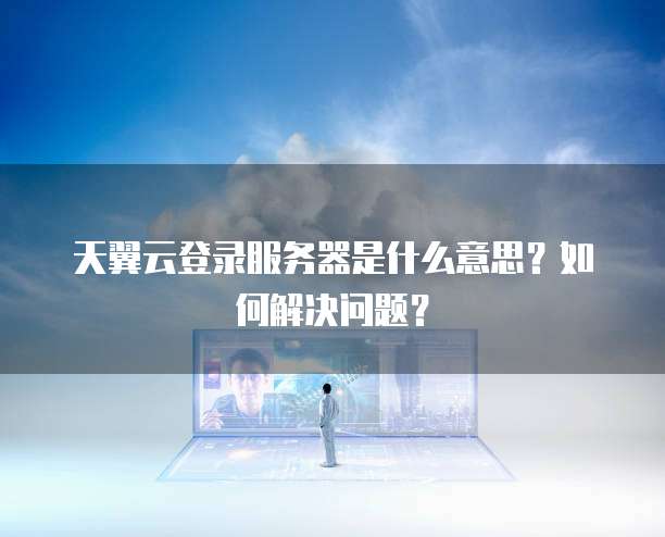 天翼云登录服务器是什么意思?如何解决问题?