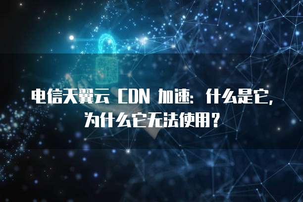 电信天翼云 CDN 加速:什么是它,为什么它无法使用?