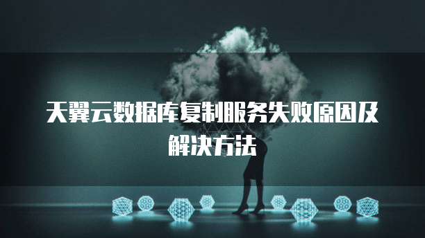 天翼云数据库复制服务失败原因及解决方法