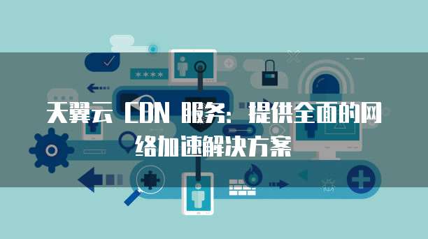 天翼云 CDN 服务:提供全面的网络加速解决方案