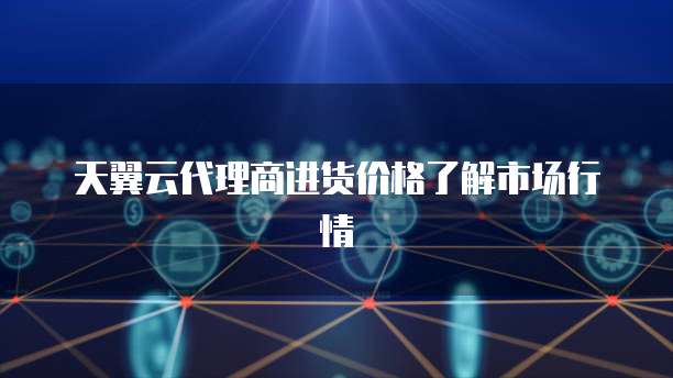 天翼云代理商进货价格了解市场行情