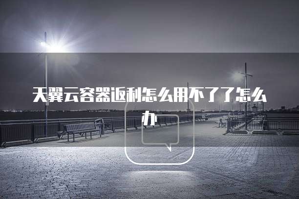 天翼云容器返利怎么用不了了怎么办