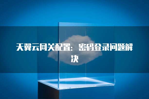 天翼云网关配置:密码登录问题解决