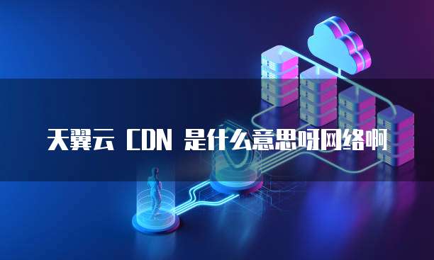 天翼云 CDN 是什么意思呀网络啊