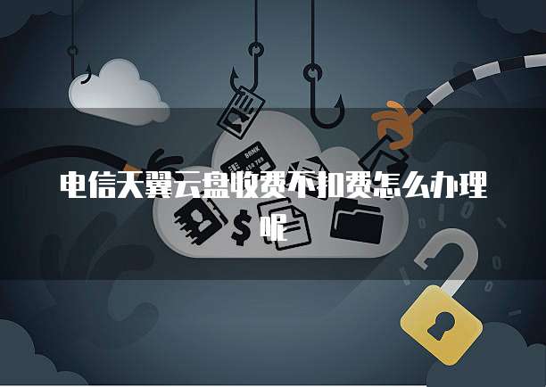 电信天翼云盘收费不扣费怎么办理呢