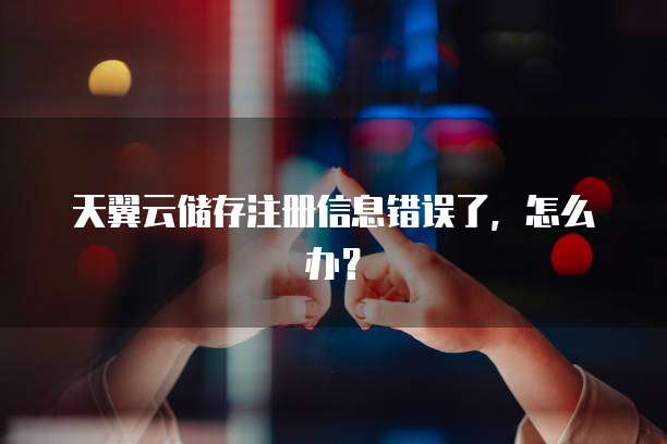 天翼云储存注册信息错误了，怎么办？