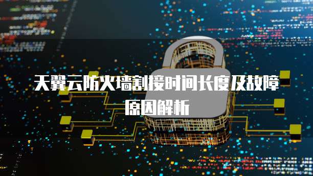 天翼云防火墙割接时间长度及故障原因解析