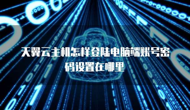 天翼云主机怎样登陆电脑端账号密码设置在哪里