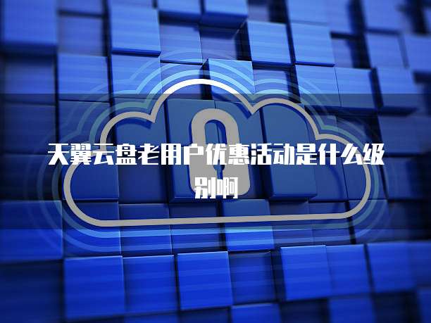 天翼云盘老用户优惠活动是什么级别啊