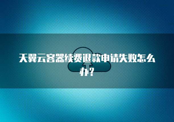 天翼云容器续费退款申请失败怎么办?