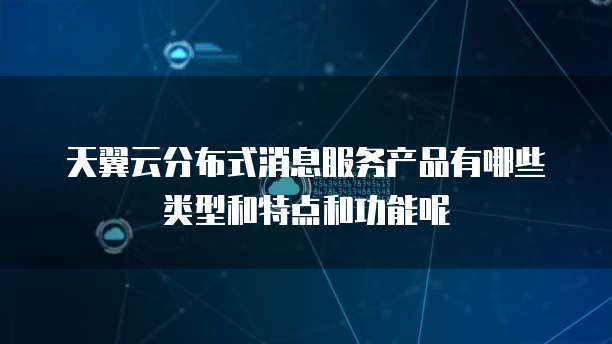 天翼云分布式消息服务产品有哪些类型和特点和功能呢