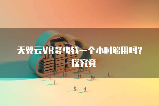 天翼云VR多少钱一个小时够用吗?一探究竟