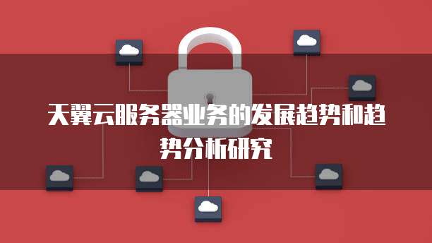 天翼云服务器业务的发展趋势和趋势分析研究