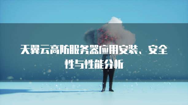 天翼云高防服务器应用安装、安全性与性能分析