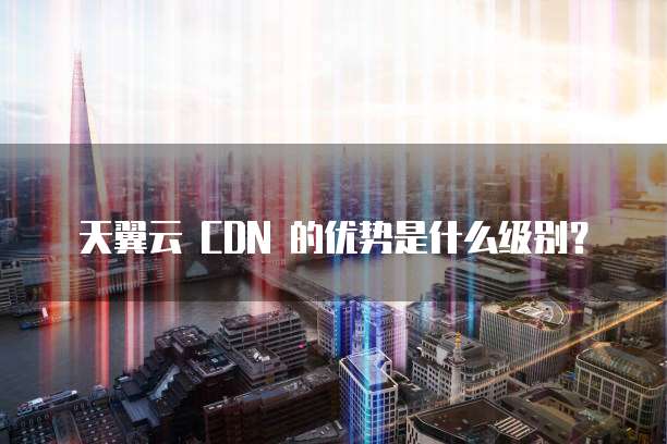 天翼云 CDN 的优势是什么级别?
