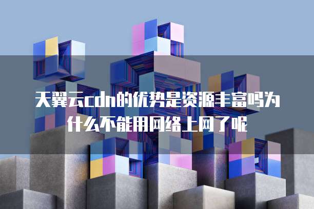 天翼云cdn的优势是资源丰富吗为什么不能用网络上网了呢
