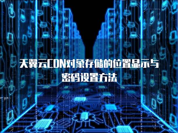天翼云CDN对象存储的位置显示与密码设置方法