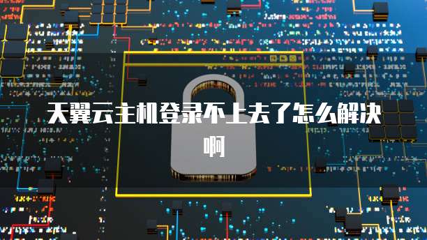 天翼云主机登录不上去了怎么解决啊