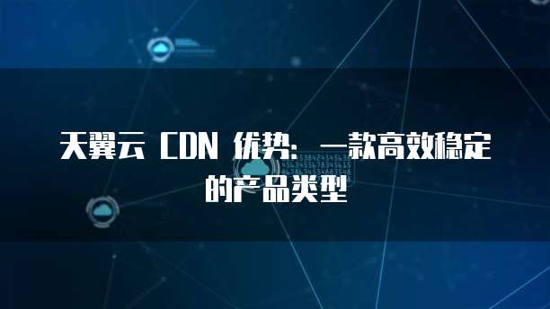 天翼云 CDN 优势:一款高效稳定的产品类型